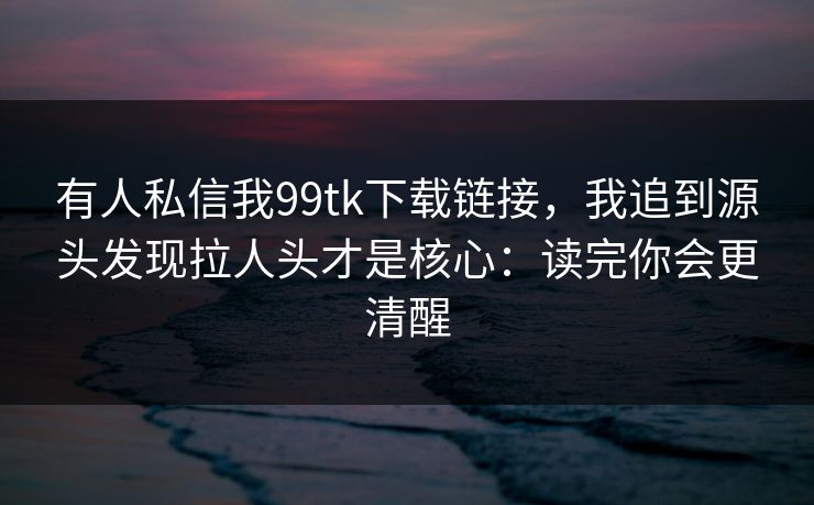 有人私信我99tk下载链接，我追到源头发现拉人头才是核心：读完你会更清醒