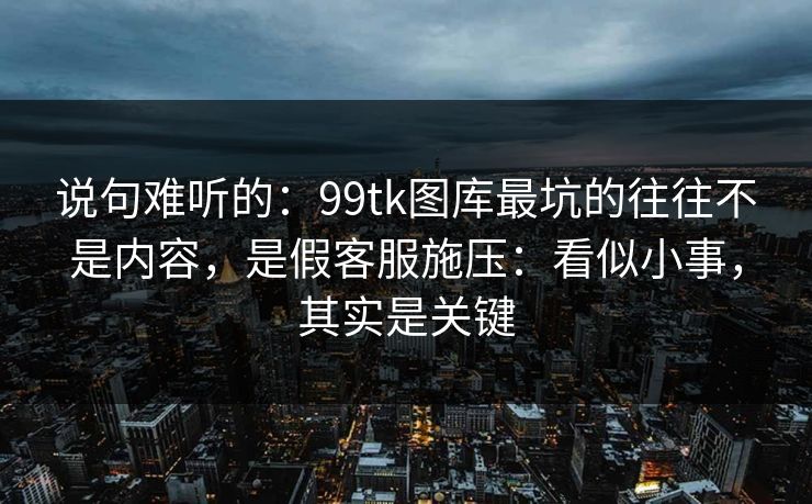 说句难听的：99tk图库最坑的往往不是内容，是假客服施压：看似小事，其实是关键