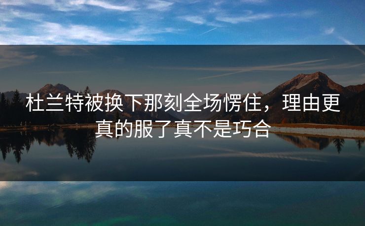 杜兰特被换下那刻全场愣住，理由更真的服了真不是巧合