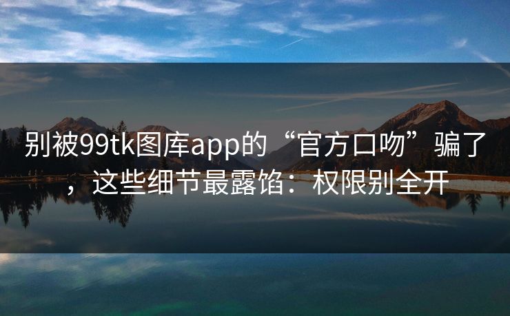 别被99tk图库app的“官方口吻”骗了，这些细节最露馅：权限别全开