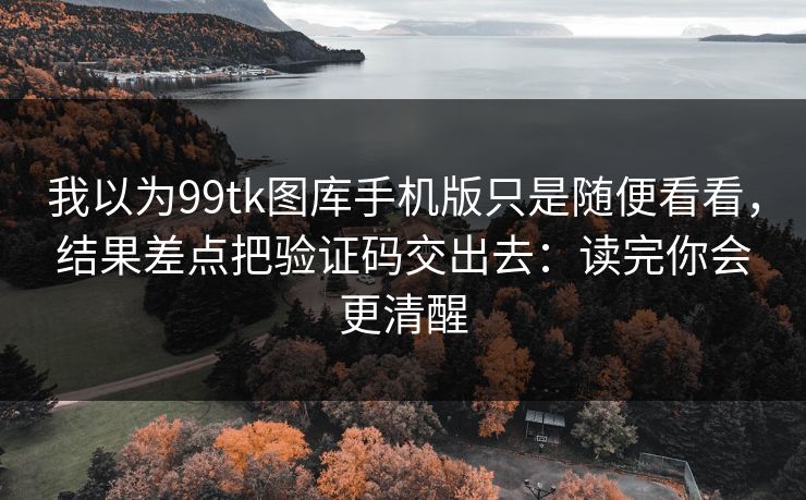 我以为99tk图库手机版只是随便看看，结果差点把验证码交出去：读完你会更清醒
