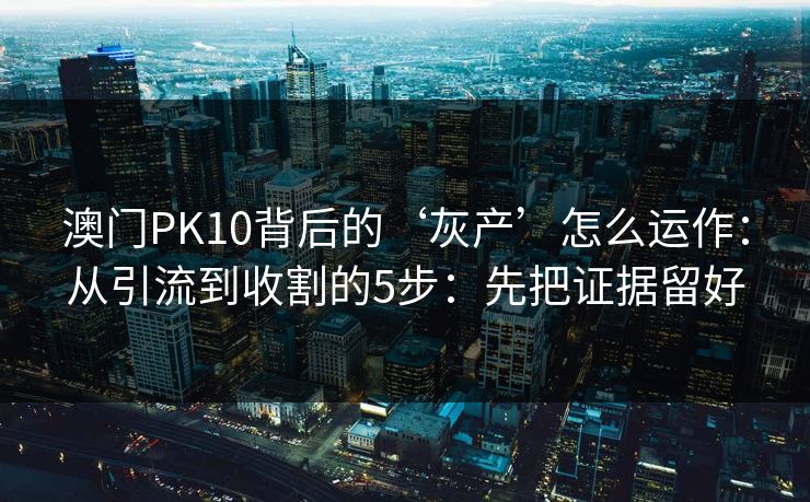 澳门PK10背后的‘灰产’怎么运作：从引流到收割的5步：先把证据留好