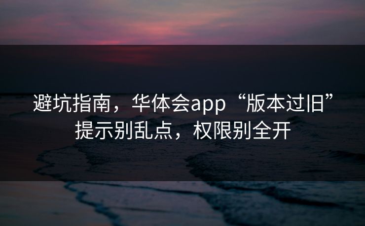 避坑指南，华体会app“版本过旧”提示别乱点，权限别全开