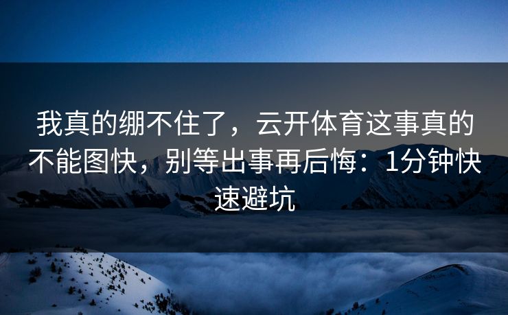 我真的绷不住了，云开体育这事真的不能图快，别等出事再后悔：1分钟快速避坑