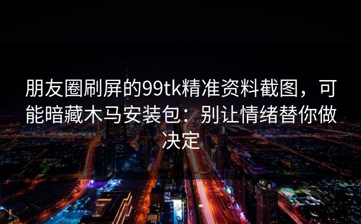 朋友圈刷屏的99tk精准资料截图，可能暗藏木马安装包：别让情绪替你做决定