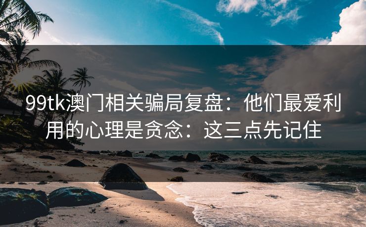 99tk澳门相关骗局复盘：他们最爱利用的心理是贪念：这三点先记住