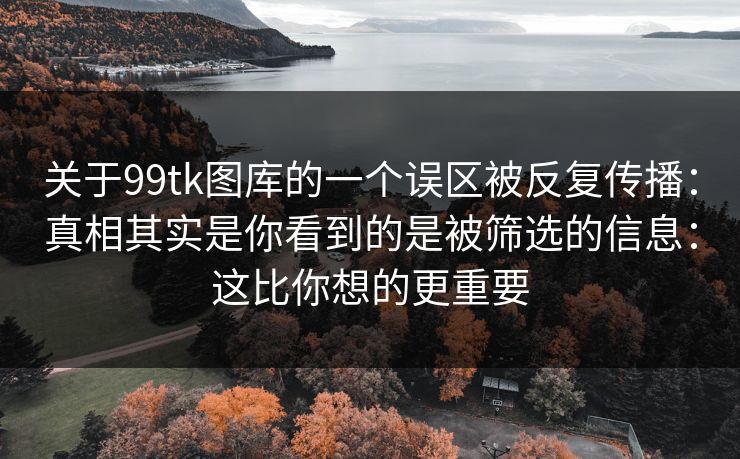 关于99tk图库的一个误区被反复传播：真相其实是你看到的是被筛选的信息：这比你想的更重要
